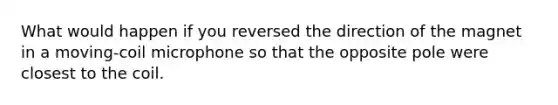 What would happen if you reversed the direction of the magnet in a moving-coil microphone so that the opposite pole were closest to the coil.