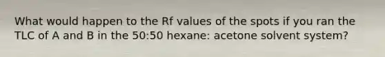 What would happen to the Rf values of the spots if you ran the TLC of A and B in the 50:50 hexane: acetone solvent system?