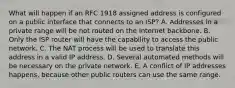 What will happen if an RFC 1918 assigned address is configured on a public interface that connects to an ISP? A. Addresses in a private range will be not routed on the Internet backbone. B. Only the ISP router will have the capability to access the public network. C. The NAT process will be used to translate this address in a valid IP address. D. Several automated methods will be necessary on the private network. E. A conflict of IP addresses happens, because other public routers can use the same range.