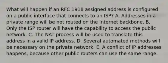 What will happen if an RFC 1918 assigned address is configured on a public interface that connects to an ISP? A. Addresses in a private range will be not routed on the Internet backbone. B. Only the ISP router will have the capability to access the public network. C. The NAT process will be used to translate this address in a valid IP address. D. Several automated methods will be necessary on the private network. E. A conflict of IP addresses happens, because other public routers can use the same range.