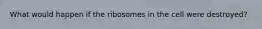 What would happen if the ribosomes in the cell were destroyed?