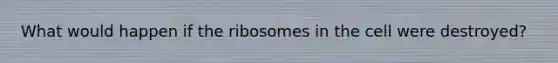 What would happen if the ribosomes in the cell were destroyed?