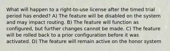 What will happen to a right-to-use license after the timed trial period has ended? A) The feature will be disabled on the system and may impact routing. B) The feature will function as configured, but further changes cannot be made. C) The feature will be rolled back to a prior configuration before it was activated. D) The feature will remain active on the honor system