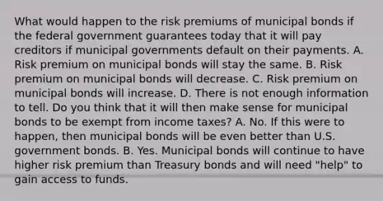 What would happen to the risk premiums of municipal bonds if the federal government guarantees today that it will pay creditors if municipal governments default on their payments. A. Risk premium on municipal bonds will stay the same. B. Risk premium on municipal bonds will decrease. C. Risk premium on municipal bonds will increase. D. There is not enough information to tell. Do you think that it will then make sense for municipal bonds to be exempt from income​ taxes? A. No. If this were to​ happen, then municipal bonds will be even better than U.S. government bonds. B. Yes. Municipal bonds will continue to have higher risk premium than Treasury bonds and will need​ "help" to gain access to funds.