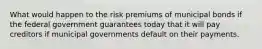 What would happen to the risk premiums of municipal bonds if the federal government guarantees today that it will pay creditors if municipal governments default on their payments.