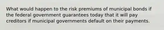 What would happen to the risk premiums of municipal bonds if the federal government guarantees today that it will pay creditors if municipal governments default on their payments.