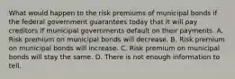 What would happen to the risk premiums of municipal bonds if the federal government guarantees today that it will pay creditors if municipal governments default on their payments. A. Risk premium on municipal bonds will decrease. B. Risk premium on municipal bonds will increase. C. Risk premium on municipal bonds will stay the same. D. There is not enough information to tell.