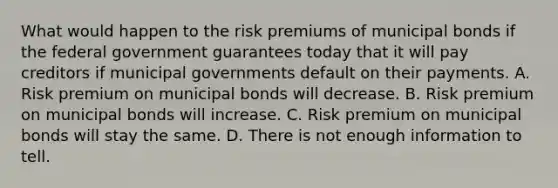 What would happen to the risk premiums of municipal bonds if the federal government guarantees today that it will pay creditors if municipal governments default on their payments. A. Risk premium on municipal bonds will decrease. B. Risk premium on municipal bonds will increase. C. Risk premium on municipal bonds will stay the same. D. There is not enough information to tell.