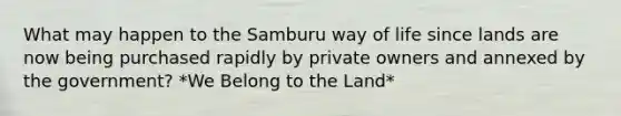 What may happen to the Samburu way of life since lands are now being purchased rapidly by private owners and annexed by the government? *We Belong to the Land*