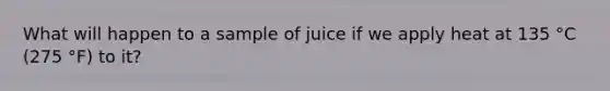 What will happen to a sample of juice if we apply heat at 135 °C (275 °F) to it?