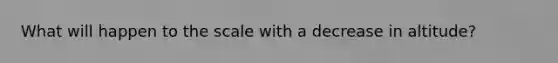 What will happen to the scale with a decrease in altitude?
