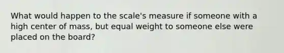 What would happen to the scale's measure if someone with a high center of mass, but equal weight to someone else were placed on the board?