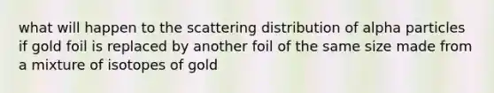 what will happen to the scattering distribution of alpha particles if gold foil is replaced by another foil of the same size made from a mixture of isotopes of gold