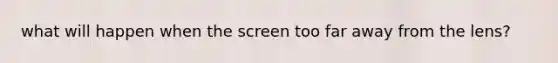what will happen when the screen too far away from the lens?