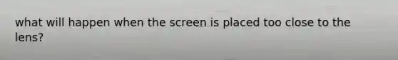 what will happen when the screen is placed too close to the lens?
