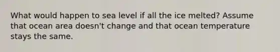 What would happen to sea level if all the ice melted? Assume that ocean area doesn't change and that ocean temperature stays the same.