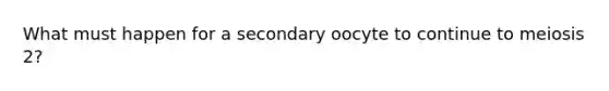 What must happen for a secondary oocyte to continue to meiosis 2?