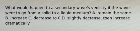 What would happen to a secondary wave's veolicty if the wave were to go from a solid to a liquid medium? A. remain the same B. increase C. decrease to 0 D. slightly decrease, then increase dramatically