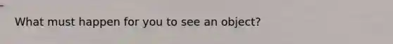 What must happen for you to see an object?