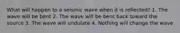 What will happen to a seismic wave when it is reflected? 1. The wave will be bent 2. The wave will be bent back toward the source 3. The wave will undulate 4. Nothing will change the wave