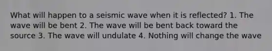 What will happen to a seismic wave when it is reflected? 1. The wave will be bent 2. The wave will be bent back toward the source 3. The wave will undulate 4. Nothing will change the wave