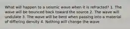 What will happen to a seismic wave when it is refracted? 1. The wave will be bounced back toward the source 2. The wave will undulate 3. The wave will be bent when passing into a material of differing density 4. Nothing will change the wave