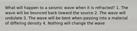 What will happen to a seismic wave when it is refracted? 1. The wave will be bounced back toward the source 2. The wave will undulate 3. The wave will be bent when passing into a material of differing density 4. Nothing will change the wave