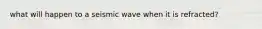 what will happen to a seismic wave when it is refracted?