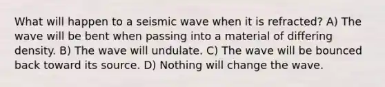 What will happen to a seismic wave when it is refracted? A) The wave will be bent when passing into a material of differing density. B) The wave will undulate. C) The wave will be bounced back toward its source. D) Nothing will change the wave.