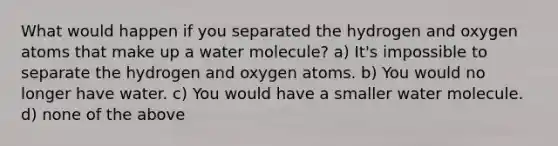 What would happen if you separated the hydrogen and oxygen atoms that make up a water molecule? a) It's impossible to separate the hydrogen and oxygen atoms. b) You would no longer have water. c) You would have a smaller water molecule. d) none of the above