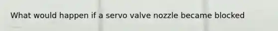 What would happen if a servo valve nozzle became blocked