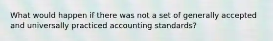 What would happen if there was not a set of generally accepted and universally practiced accounting standards?