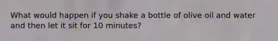 What would happen if you shake a bottle of olive oil and water and then let it sit for 10 minutes?