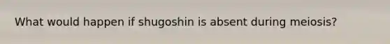 What would happen if shugoshin is absent during meiosis?