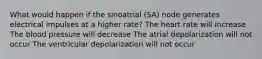 What would happen if the sinoatrial (SA) node generates electrical impulses at a higher rate? The heart rate will increase The blood pressure will decrease The atrial depolarization will not occur The ventricular depolarization will not occur