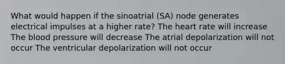 What would happen if the sinoatrial (SA) node generates electrical impulses at a higher rate? <a href='https://www.questionai.com/knowledge/kya8ocqc6o-the-heart' class='anchor-knowledge'>the heart</a> rate will increase <a href='https://www.questionai.com/knowledge/k7oXMfj7lk-the-blood' class='anchor-knowledge'>the blood</a> pressure will decrease The atrial depolarization will not occur The ventricular depolarization will not occur