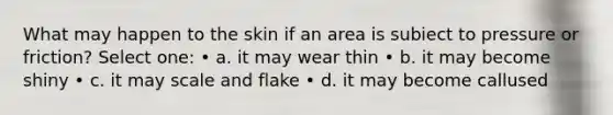 What may happen to the skin if an area is subiect to pressure or friction? Select one: • a. it may wear thin • b. it may become shiny • c. it may scale and flake • d. it may become callused