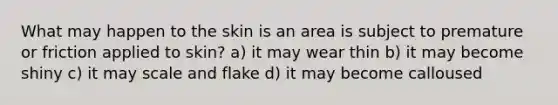 What may happen to the skin is an area is subject to premature or friction applied to skin? a) it may wear thin b) it may become shiny c) it may scale and flake d) it may become calloused