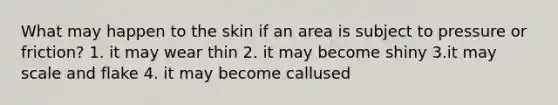 What may happen to the skin if an area is subject to pressure or friction? 1. it may wear thin 2. it may become shiny 3.it may scale and flake 4. it may become callused