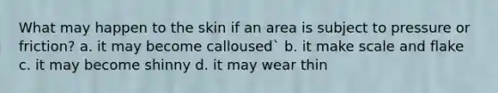 What may happen to the skin if an area is subject to pressure or friction? a. it may become calloused` b. it make scale and flake c. it may become shinny d. it may wear thin