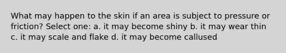 What may happen to the skin if an area is subject to pressure or friction? Select one: a. it may become shiny b. it may wear thin c. it may scale and flake d. it may become callused