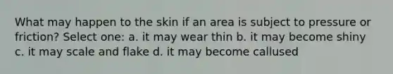 What may happen to the skin if an area is subject to pressure or friction? Select one: a. it may wear thin b. it may become shiny c. it may scale and flake d. it may become callused