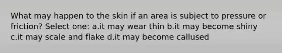 What may happen to the skin if an area is subject to pressure or friction? Select one: a.it may wear thin b.it may become shiny c.it may scale and flake d.it may become callused