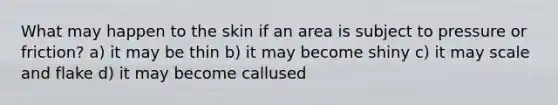 What may happen to the skin if an area is subject to pressure or friction? a) it may be thin b) it may become shiny c) it may scale and flake d) it may become callused