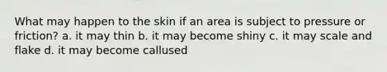 What may happen to the skin if an area is subject to pressure or friction? a. it may thin b. it may become shiny c. it may scale and flake d. it may become callused