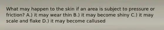 What may happen to the skin if an area is subject to pressure or friction? A.) it may wear thin B.) it may become shiny C.) it may scale and flake D.) it may become callused