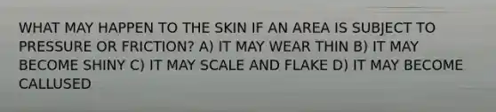 WHAT MAY HAPPEN TO THE SKIN IF AN AREA IS SUBJECT TO PRESSURE OR FRICTION? A) IT MAY WEAR THIN B) IT MAY BECOME SHINY C) IT MAY SCALE AND FLAKE D) IT MAY BECOME CALLUSED