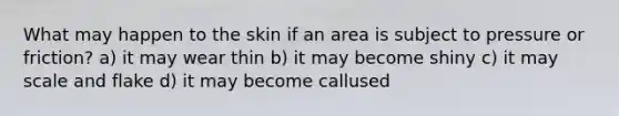 What may happen to the skin if an area is subject to pressure or friction? a) it may wear thin b) it may become shiny c) it may scale and flake d) it may become callused