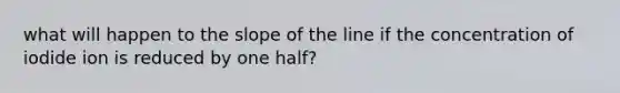 what will happen to the slope of the line if the concentration of iodide ion is reduced by one half?