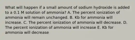 What will happen if a small amount of sodium hydroxide is added to a 0.1 M solution of ammonia? A. The percent ionization of ammonia will remain unchanged. B. Kb for ammonia will increase. C. The percent ionization of ammonia will decrease. D. The percent ionization of ammonia will increase E. Kb for ammonia will decrease